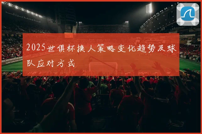 2025世俱杯换人策略变化趋势及球队应对方式