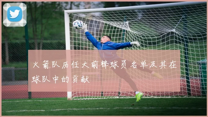 火箭队历任大前锋球员名单及其在球队中的贡献